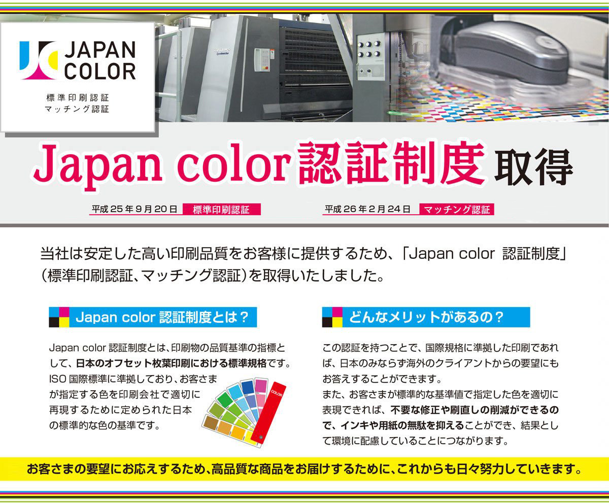 JapanColor認証制度取得　当社は安定した高い品質をお客様に提供するため、Japan　color認証制度(標準印刷認証、マッチング認証)を取得しました。Japan　colorは日本のオフセット枚葉印刷における標準規格です。